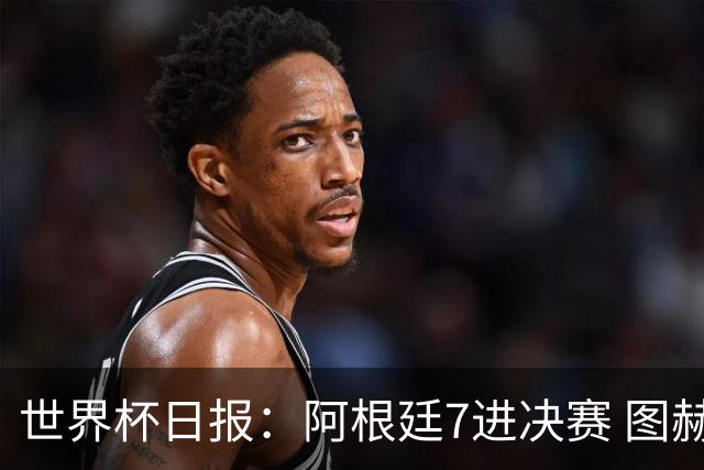 世界杯日报：阿根廷7进决赛 图赫尔将留任率队征战欧洲杯
