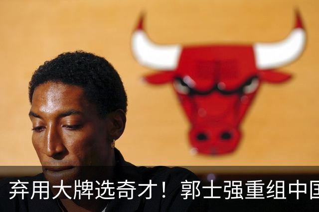 弃用大牌选奇才！郭士强重组中国男篮，最新12人名单力拼世预赛