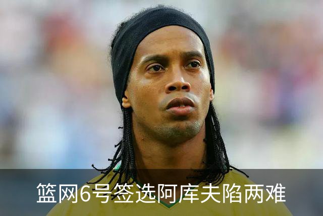 篮网6号签选阿库夫陷两难