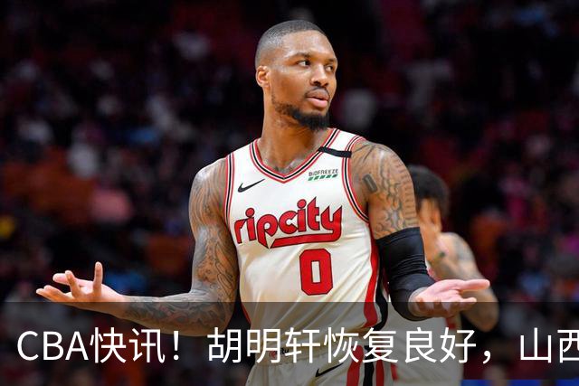 CBA快讯！胡明轩恢复良好，山西签约新外援，四川顶薪续约景菡一